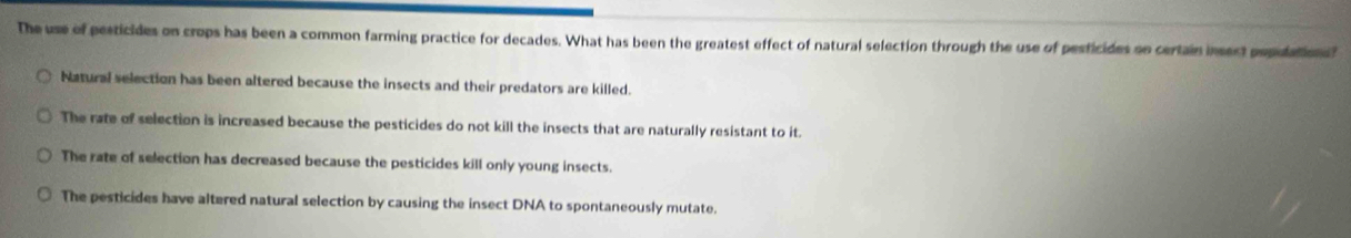 The use of pesticides on crops has been a common farming practice for decades. What has been the greatest effect of natural selection through the use of pesticides oe certain insect pepulation?
Natural selection has been altered because the insects and their predators are killed.
The rate of selection is increased because the pesticides do not kill the insects that are naturally resistant to it.
The rate of selection has decreased because the pesticides kill only young insects.
The pesticides have altered natural selection by causing the insect DNA to spontaneously mutate.