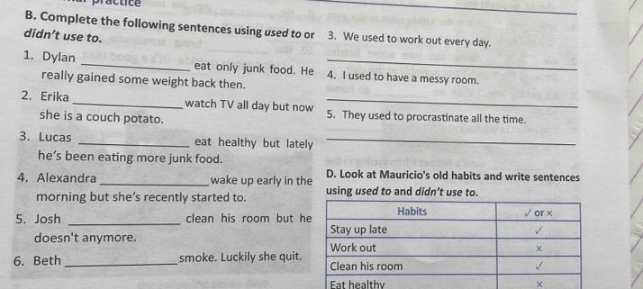 practice 
_ 
_ 
B. Complete the following sentences using used to or 3. We used to work out every day. 
didn’t use to. 
1. Dylan _eat only junk food. He 4. I used to have a messy room. 
really gained some weight back then. 
2. Erika _watch TV all day but now 5. They used to procrastinate all the time. 
she is a couch potato. 
3. Lucas _eat healthy but lately_ 
he’s been eating more junk food. 
4. Alexandra _wake up early in the D. Look at Mauricio's old habits and write sentences 
morning but she’s recently started to. using used to and didn’t use to. 
5. Josh _clean his room but h 
doesn't anymore. 
6. Beth _smoke. Luckily she quit.