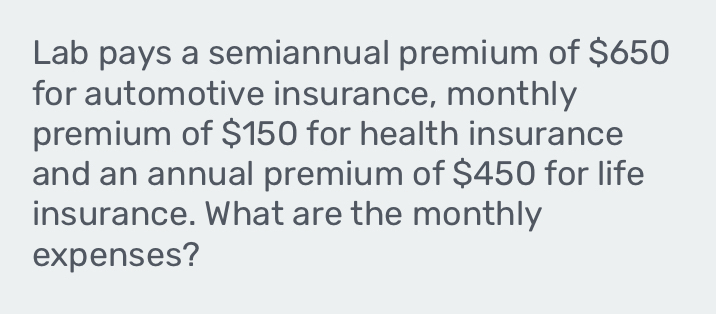 Lab pays a semiannual premium of $650
for automotive insurance, monthly 
premium of $150 for health insurance 
and an annual premium of $450 for life 
insurance. What are the monthly 
expenses?