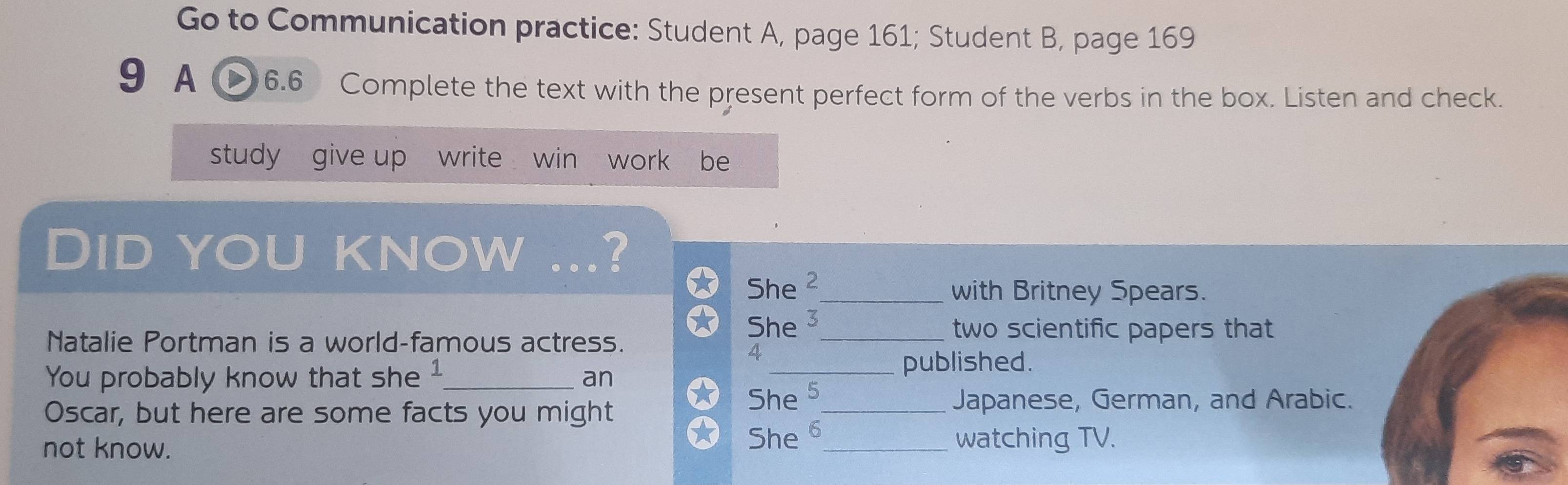 Go to Communication practice: Student A, page 161; Student B, page 169 
9 A 6.6 Complete the text with the present perfect form of the verbs in the box. Listen and check. 
study give up write win "work be 
Did you know … ? 
She C_ 
with Britney Spears. 
Natalie Portman is a world-famous actress. She 3_ 
two scientific papers that 
4 
You probably know that she _an 
_published. 
Oscar, but here are some facts you might She 5_ 
Japanese, German, and Arabic. 
not know. She 6_ watching TV.