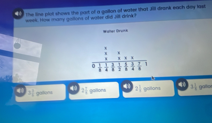 The line plot shows the part of a gallon of water that Jill drank each day last
week. How many gallons of water did Jill drink?
Water Drunk
frac beginarrayr x XXX XXX XXXfrac 1frac XX0 1/8  1/4  3/8  1/2  5/4  3/8  7/8 endarray  
(1
3 3/5 gollons 2 7/8 gallons 2 1/8 gallons 3 1/8  gallo