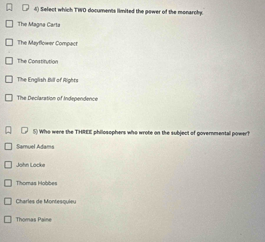 Select which TWO documents limited the power of the monarchy.
The Magna Carta
The Mayflower Compact
The Constitution
The English Bill of Rights
The Declaration of Independence
5) Who were the THREE philosophers who wrote on the subject of governmental power?
Samuel Adams
John Locke
Thomas Hobbes
Charles de Montesquieu
Thomas Paine