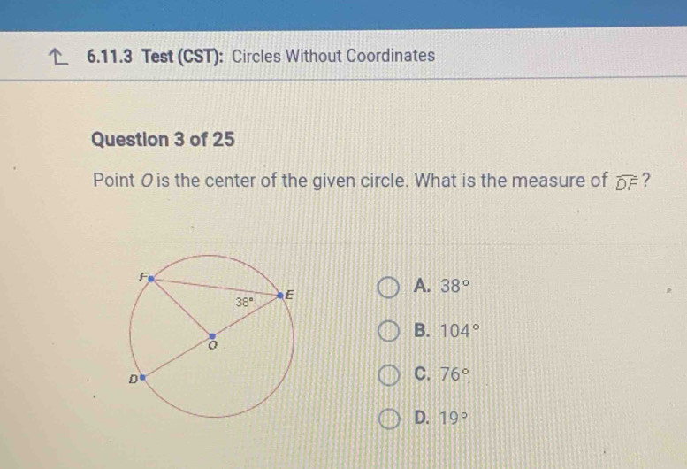 Test (CST): Circles Without Coordinates
Question 3 of 25
Point O is the center of the given circle. What is the measure of widehat DF ?
A. 38°
B. 104°
C. 76°
D. 19°