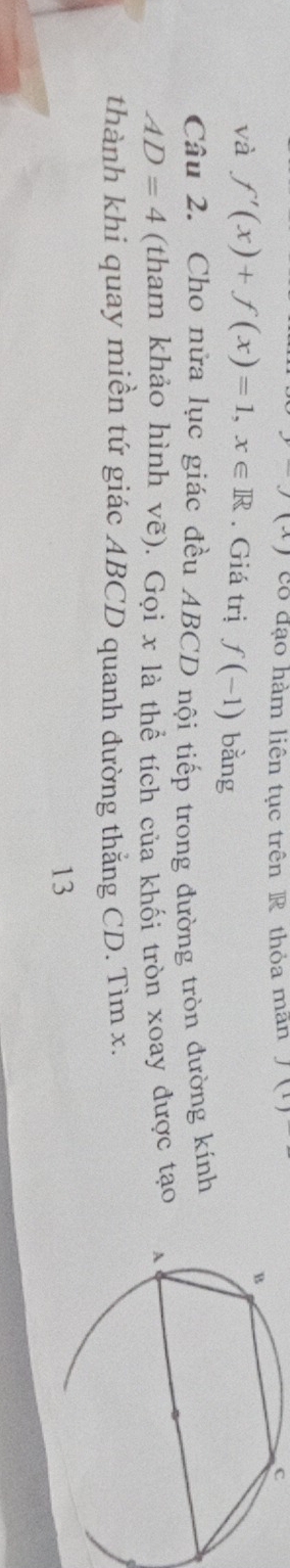 có đạo hàm liên tục trên R thỏa man J(1) c 
và f'(x)+f(x)=1, x∈ R. Giá trị f(-1) bằng 
Câu 2. Cho nửa lục giác đều ABCD nội tiếp trong đường tròn đường kính
AD=4 (tham khảo hình vẽ). Gọi x là thể tích của khối tròn xoay được tạo 
thành khi quay miền tứ giác ABCD quanh đường thắng CD. Tìm x. 
13