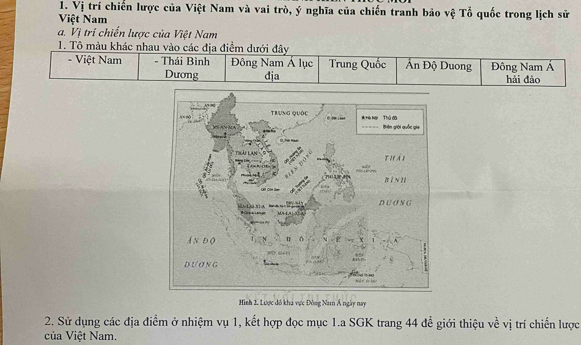 Vị trí chiến lược của Việt Nam và vai trò, ý nghĩa của chiến tranh bảo vệ Tổ quốc trong lịch sử
Việt Nam
a. Vị trí chiến lược của Việt Nam
1. Tô màu khác nhau vào các địa điểm dưới đây
- Việt Nam - Thái Bình Đông Nam Á lục Trung Quốc Ấn Độ Duong Đông Nam Á
Dương địa hải đảo
Hình 2. Lược đồ khu vực Đông Nam Á ngày nay
2. Sử dụng các địa điểm ở nhiệm vụ 1, kết hợp đọc mục 1.a SGK trang 44 để giới thiệu về vị trí chiến lược
của Việt Nam.