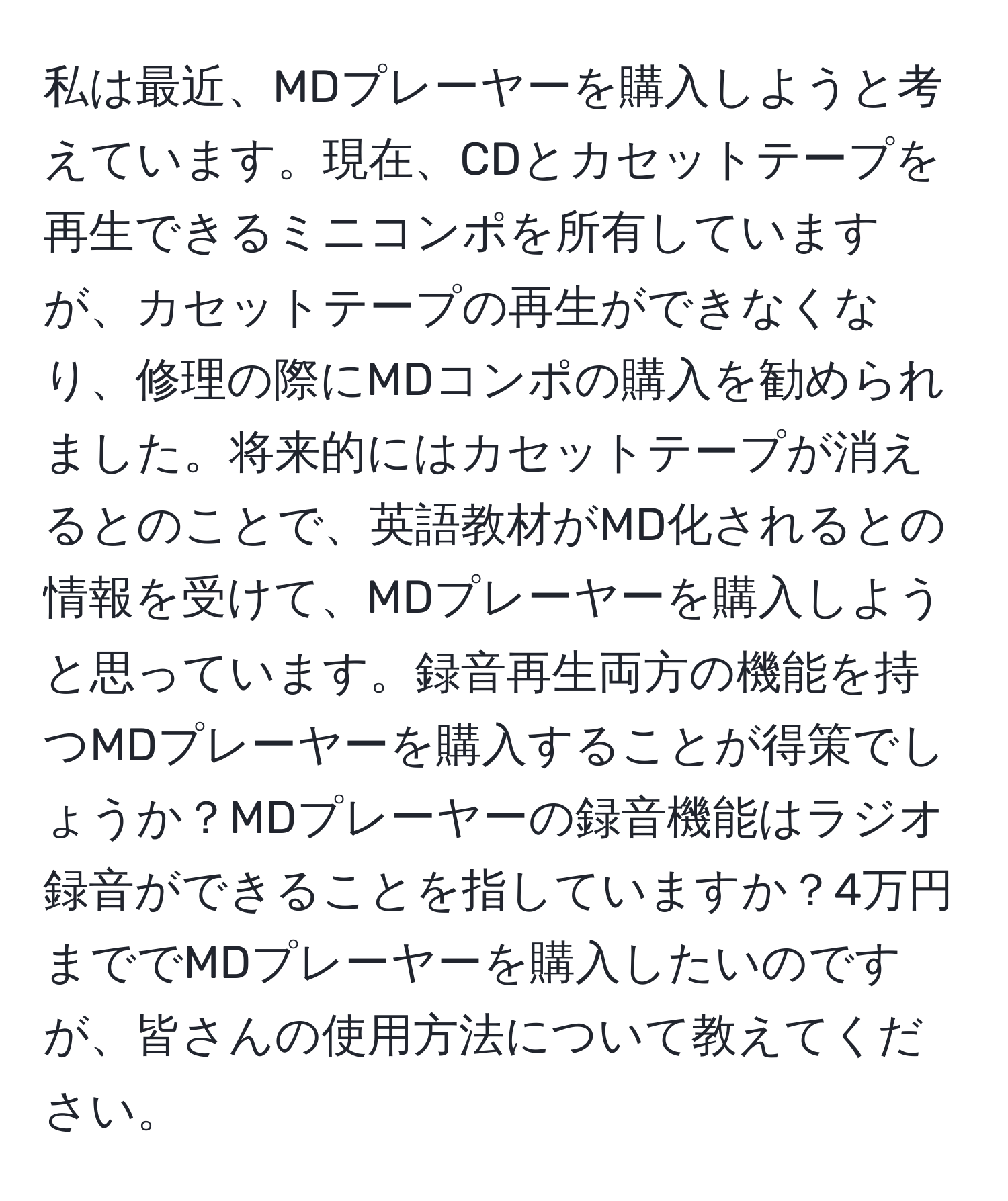 私は最近、MDプレーヤーを購入しようと考えています。現在、CDとカセットテープを再生できるミニコンポを所有していますが、カセットテープの再生ができなくなり、修理の際にMDコンポの購入を勧められました。将来的にはカセットテープが消えるとのことで、英語教材がMD化されるとの情報を受けて、MDプレーヤーを購入しようと思っています。録音再生両方の機能を持つMDプレーヤーを購入することが得策でしょうか？MDプレーヤーの録音機能はラジオ録音ができることを指していますか？4万円まででMDプレーヤーを購入したいのですが、皆さんの使用方法について教えてください。