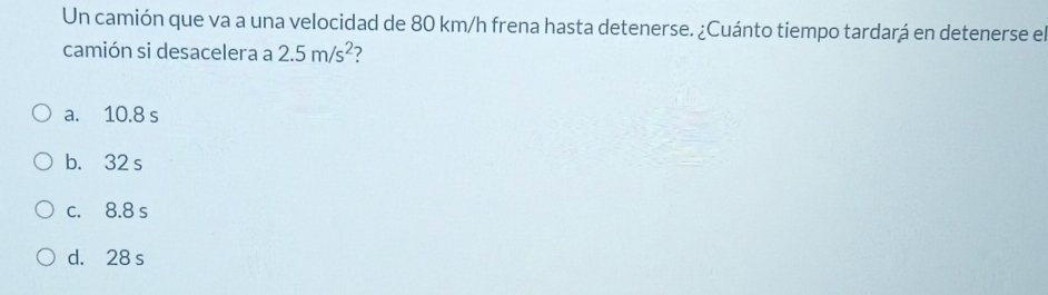 Un camión que va a una velocidad de 80 km/h frena hasta detenerse. ¿Cuánto tiempo tardará en detenerse el
camión si desacelera a 2.5m/s^2 ?
a. 10.8 s
b. 32 s
c. 8.8 s
d. 28 s