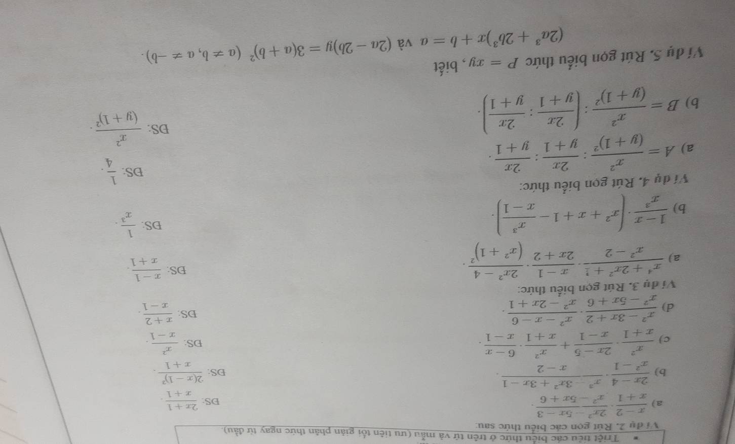 Triệt tiêu các biểu thức ở trên tử và mẫu (ưu tiên tối giản phân thức ngay từ đầu).
Ví dụ 2. Rút gọn các biểu thức sau:
a)  (x-2)/x+1 ·  (2x^2-5x-3)/x^2-5x+6 ·  (2x+1)/x+1 .
DS:
b)  (2x-4)/x^2-1 ·  (x^3-3x^2+3x-1)/x-2 · DS: frac 2(x-1)^2x+1.
c)  x^2/x+1 ·  (2x-5)/x-1 + x^2/x+1 ·  (6-x)/x-1 . DS:  x^2/x-1 ·
DS:
d)  (x^2-3x+2)/x^2-5x+6 ·  (x^2-x-6)/x^2-2x+1 ·  (x+2)/x-1 .
Vị đu 3. Rút gọn biểu thức:
a)  (x^4+2x^2+1)/x^2-2 ·  (x-1)/2x+2 · frac 2x^2-4(x^2+1)^2·
DS:  (x-1)/x+1 .
b)  (1-x)/x^3 · (x^2+x+1- x^3/x-1 ).
DS:  1/x^3 ·
Ví dụ 4. Rút gọn biểu thức:
a) A=frac x^2(y+1)^2: 2x/y+1 : 2x/y+1 .
DS:  1/4 .
b) B=frac x^2(y+1)^2:( 2x/y+1 : 2x/y+1 ).
DS: frac x^2(y+1)^2.
Ví dụ 5. Rút gọn biểu thức P=xy , biết
(2a^3+2b^3)x+b=a và (2a-2b)y=3(a+b)^2(a!= b,a!= -b).