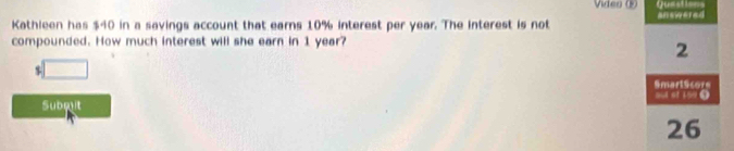 Vídeo 
Kathleen has $40 in a savings account that earns 10% interest per year. The interest is not 
compounded. How much interest will she earn in 1 year?
$ □
Submit