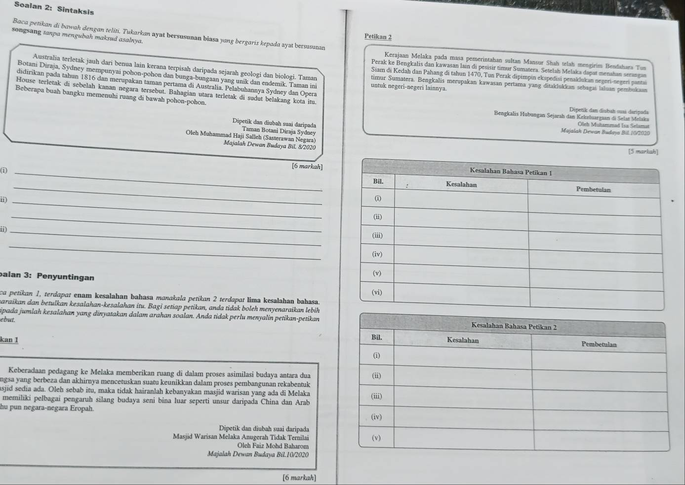 Soalan 2: Sintaksis
Baca petikan di bawah dengan teliti. Tukarkan ayat bersusunan biasa yang bergaris kepada ayat bersusunan
songsang tanpa mengubah maksud asalnya.
Petikan 2
Kerajaan Melaka pada masa pemerintahan sultan Mansur Shah telah mengirim Bendahara Tun
Perak ke Bengkalis dan kawasan lain di pesisir timur Sumatera. Setelah Melaka dapat menahan serangan
Australia terletak jauh dari benua lain kerana terpisah daripada sejarah geologi dan biologi. Taman timur Sumatera. Bengkalis merupakan kawasan pertama yang ditaklukkan sebagai laluan pembukaan
Siam di Kedah dan Pahang di tahun 1470, Tun Perak dipimpin ekspedisi penaklukan negeri-negeri pantai
Botani Diraja, Sydney mempunyai pohon-pohon dan bunga-bungaan yang unik dan endemik. Taman ini untuk negeri-negeri lainnya.
didirikan pada tahun 1816 dan merupakan taman pertama di Australia. Pelabuhannya Sydney dan Opera
House terletak di sebelah kanan negara tersebut. Bahagian utara terletak di sudut belakang kota itu.
Beberapa buah bangku memenuhi ruang di bawah pohon-pohon.
Dipetik dan diubah suaš daripada
Bengkalis Hubungan Sejarah dan Kekeluargaan di Selat Melaka
Oleh Muhammad Isa Selamat
Dipetik dan diubah suai daripada Majalah Dewan Budaya Bil. 1V2020
Taman Botani Diraja Sydney
Oleh Muhammad Haji Salleh (Sasterawan Negara)
Majalah Dewan Budaya Bil. 8/2020 [5 markah]
(i)_
[6 markah]
_
_
i) 
ii)_
_
_
alan 3: Penyuntingan
ca petikan 1, terdapat enam kesalahan bahasa manakala petikan 2 terdapat lima kesalahan bahasa
maraikan dan betulkan kesalahan-kesalahan itu. Bagi setiap petikan, anda tidak boleh menyenaraikan lebih
ipada jumlah kesalahan yang dinyatakan dalam arahan soalan. Anda tidak perlu menyalin petikan-petikan Kesalahan Bahasa Petikan 2
ebut.
Bil.
kan 1 Kesalahan Pembetulan
(i)
Keberadaan pedagang ke Melaka memberikan ruang di dalam proses asimilasi budaya antara dua
ngsa yang berbeza dan akhirnya mencetuskan suatu keunikkan dalam proses pembangunan rekabentuk (ii)
asjid sedia ada. Oleh sebab itu, maka tidak hairanlah kebanyakan masjid warisan yang ada di Melaka
memiliki pelbagai pengaruh silang budaya seni bina luar seperti unsur daripada China dan Arab (iii)
hu pun negara-negara Eropah
(iv)
Dipetik dan diubah suai daripada
Masjid Warisan Melaka Anugerah Tidak Ternilai (v)
Oleh Faiz Mohd Baharom
Majalah Dewan Budaya Bil.10/2020
[6 markah]