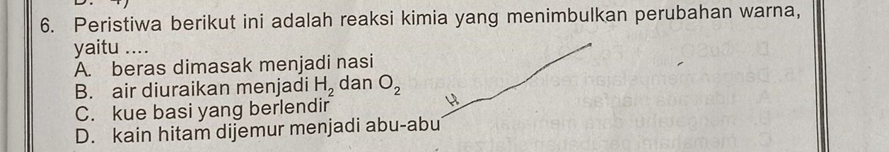 Peristiwa berikut ini adalah reaksi kimia yang menimbulkan perubahan warna,
yaitu_
A. beras dimasak menjadi nasi
B. air diuraikan menjadi H_2 dan O_2
C. kue basi yang berlendir
D. kain hitam dijemur menjadi abu-abu