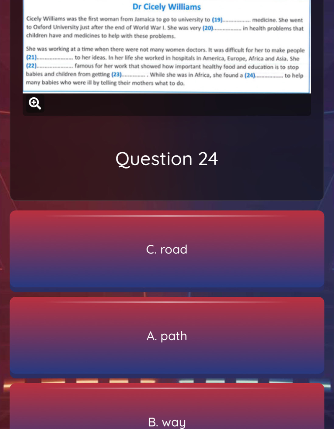 Dr Cicely Williams
Cicely Williams was the first woman from Jamaica to go to university to (19)_ medicine. She went
to Oxford University just after the end of World War I. She was very (20) _in health problems that
children have and medicines to help with these problems.
She was working at a time when there were not many women doctors. It was difficult for her to make people
(21) _ to her ideas. In her life she worked in hospitals in America, Europe, Africa and Asia. She
(22)._ famous for her work that showed how important healthy food and education is to stop
babies and children from getting (23)._ . While she was in Africa, she found a (24) _to help
many babies who were ill by telling their mothers what to do.
Question 24
C. road
A. path
B. way