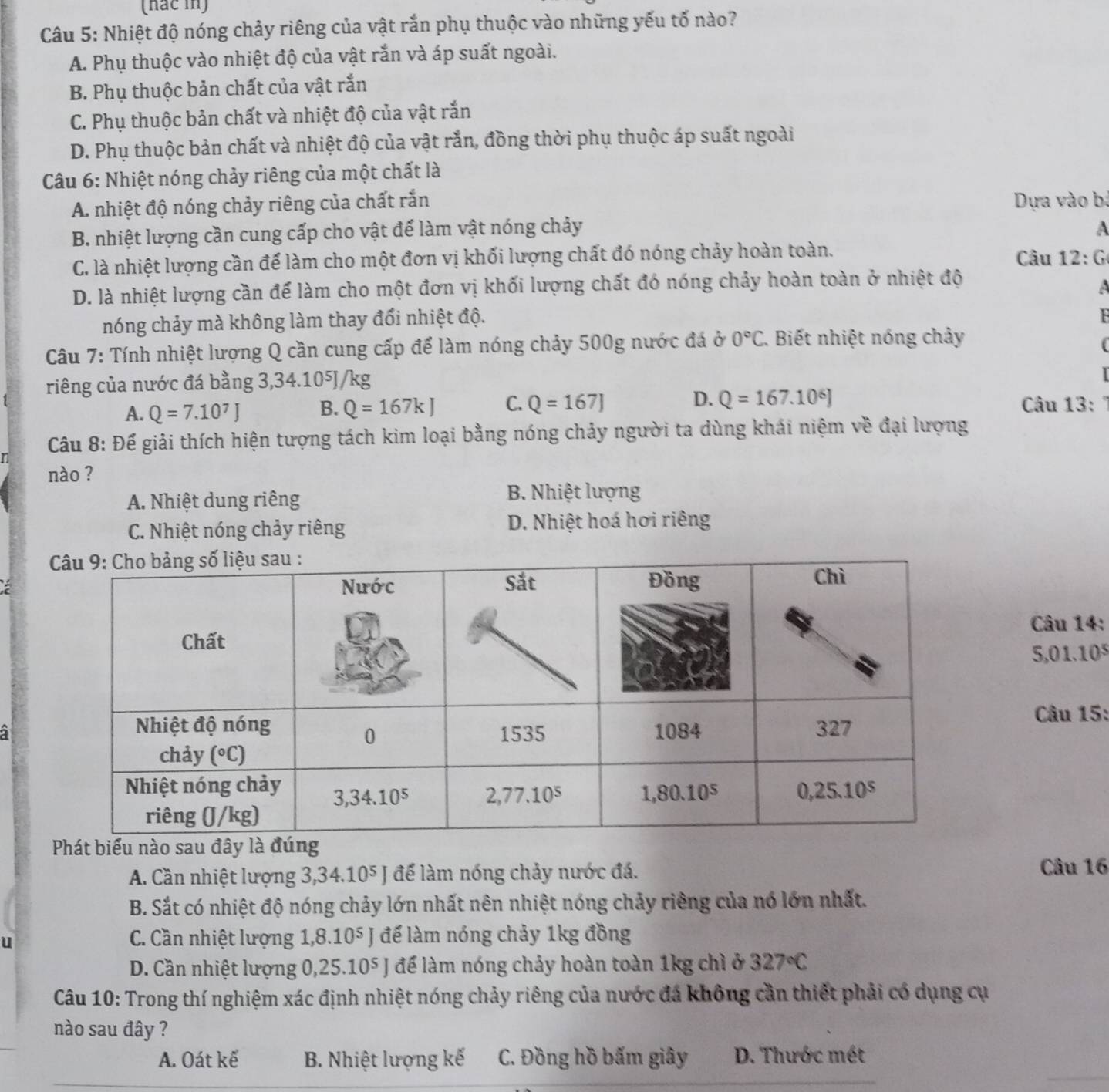 (hắc in)
Câu 5: Nhiệt độ nóng chảy riêng của vật rắn phụ thuộc vào những yếu tố nào?
A. Phụ thuộc vào nhiệt độ của vật rắn và áp suất ngoài.
B. Phụ thuộc bản chất của vật rắn
C. Phụ thuộc bản chất và nhiệt độ của vật rắn
D. Phụ thuộc bản chất và nhiệt độ của vật rắn, đồng thời phụ thuộc áp suất ngoài
Câu 6: Nhiệt nóng chảy riêng của một chất là
A. nhiệt độ nóng chảy riêng của chất rắn  Dựa vào bà
B. nhiệt lượng cần cung cấp cho vật để làm vật nóng chảy A
C. là nhiệt lượng cần để làm cho một đơn vị khối lượng chất đó nóng chảy hoàn toàn. Câu 12:G
D. là nhiệt lượng cần để làm cho một đơn vị khối lượng chất đó nóng chảy hoàn toàn ở nhiệt độ
a
nóng chảy mà không làm thay đổi nhiệt độ.
Câu 7: Tính nhiệt lượng Q cần cung cấp để làm nóng chảy 500g nước đá ở 0°C Biết nhiệt nóng chảy
f
riêng của nước đá bằng 3,34.10⁵J/kg
A. Q=7.10^7J B. Q=167kJ C. Q=167J D. Q=167.10^6J Câu 13:
Câu 8: Để giải thích hiện tượng tách kim loại bằng nóng chảy người ta dùng khái niệm về đại lượng
r
nào ?
A. Nhiệt dung riêng
B. Nhiệt lượng
C. Nhiệt nóng chảy riêng D. Nhiệt hoá hơi riêng
Câu 14:
5,01.10^5
Câu 15:
Phát biểu nào sau đây l
A. Cần nhiệt lượng 3,34.10⁵ J để làm nóng chảy nước đá.
Câu 16
B. Sắt có nhiệt độ nóng chảy lớn nhất nên nhiệt nóng chảy riêng của nó lớn nhất.
u
C. Cần nhiệt lượng 1,8.10⁵ J để làm nóng chảy 1kg đồng
D. Cần nhiệt lượng 0,25.10⁵ J để làm nóng chảy hoàn toàn 1kg chì ở 327°C
Câu 10: Trong thí nghiệm xác định nhiệt nóng chảy riêng của nước đá không cần thiết phải có dụng cụ
nào sau đây ?
A. Oát kế B. Nhiệt lượng kế C. Đồng hồ bấm giây D. Thước mét