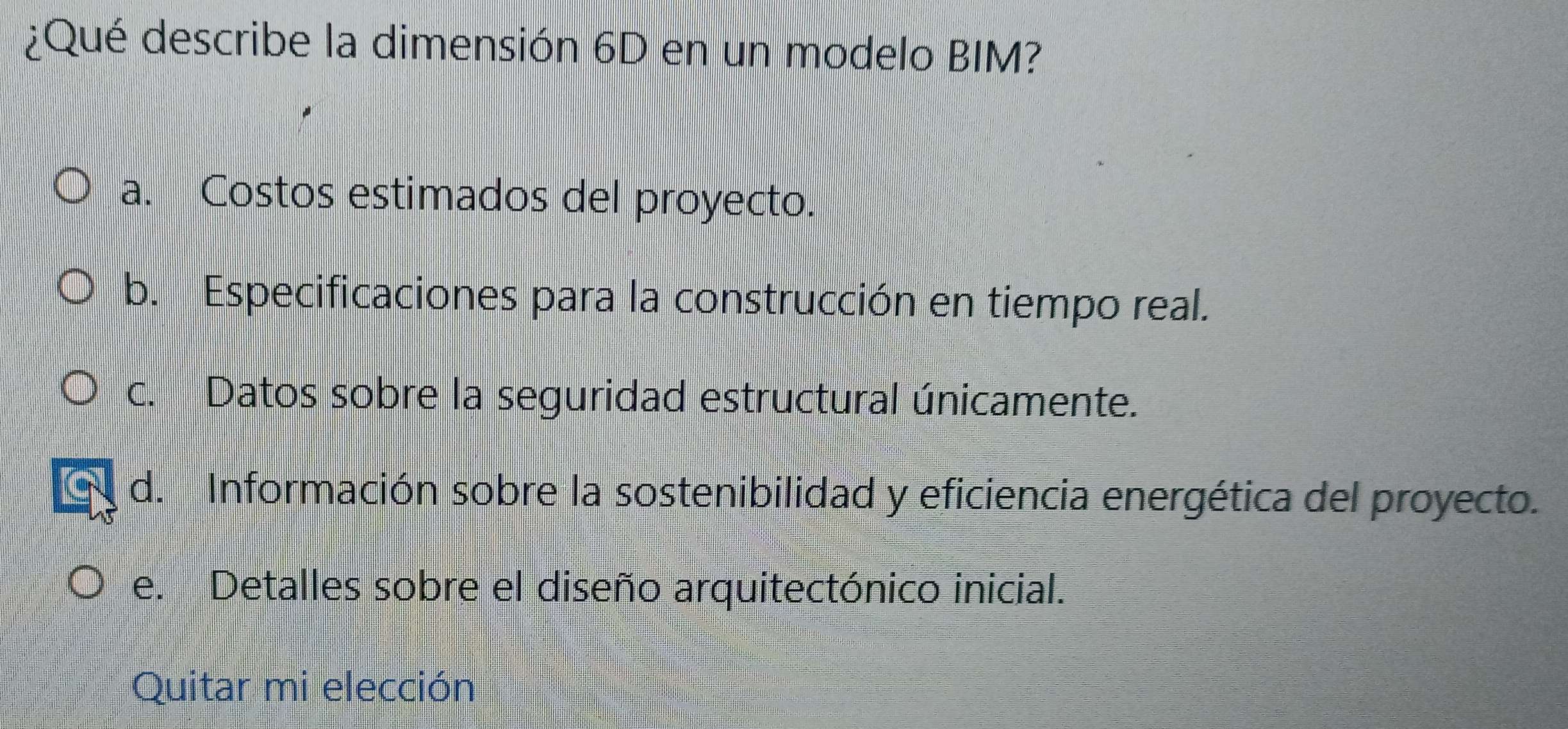 ¿Qué describe la dimensión 6D en un modelo BIM?
a. Costos estimados del proyecto.
b. Especificaciones para la construcción en tiempo real.
c. Datos sobre la seguridad estructural únicamente.
d. Información sobre la sostenibilidad y eficiencia energética del proyecto.
e. Detalles sobre el diseño arquitectónico inicial.
Quitar mi elección