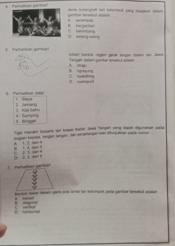 Perhatikan gambar!
Jenis koreografi tari kelompok yang disajikan dalam
gambar tersebut adaiah ....
A. serempak
B. bergantian
C. berimbang
D. selang-seling
5. Perhatikan gambar!
Istilah bentuk ragam gerak tangan dalam tari Jawa
Tengah dalam gambar tersebut adalah ....
A. ntraju
B. ngrayung
C. nyekithing
D. nyempurit
6. Perhatikan data!
1. Slepe
2. Jamang
3. Klat bahu
4、Sumping
5. Binggel
Tiga macam busana tari kreasi tradisi Jawa Tengah yang dapat digunakan pada
bagian kepala, lengan tangan, dan pergelangan kaki ditunjukkan pada nomor ....
A. 1. 2. dan 4
B. 1. 4, dan 5
C. 2. 3, dan 4
D. 2, 3, dan 5
7 Perhatikan gambar!
Bentuk dasar desain garis pola lantai tari kelompok pada gambar tersebut adalah ....
A. bersaf
B. diagonal
C. vertikal
D. horisontal