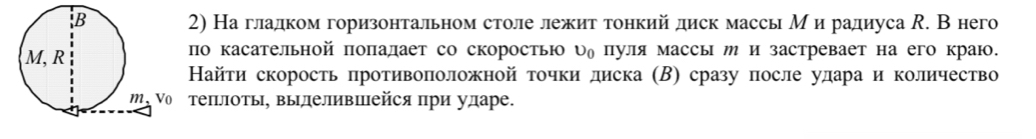 На гладком горизонтальном столе лежит тонкий диск массь М и радиуса R. В него 
по касательной πоπалает со скоростью υη пуля массы и и застревает на его краю. 
Найτи скорость πротивоπоложной точки диска (В) сразу после удараи количество 
теπлоть, выделивΙейся при ударе.