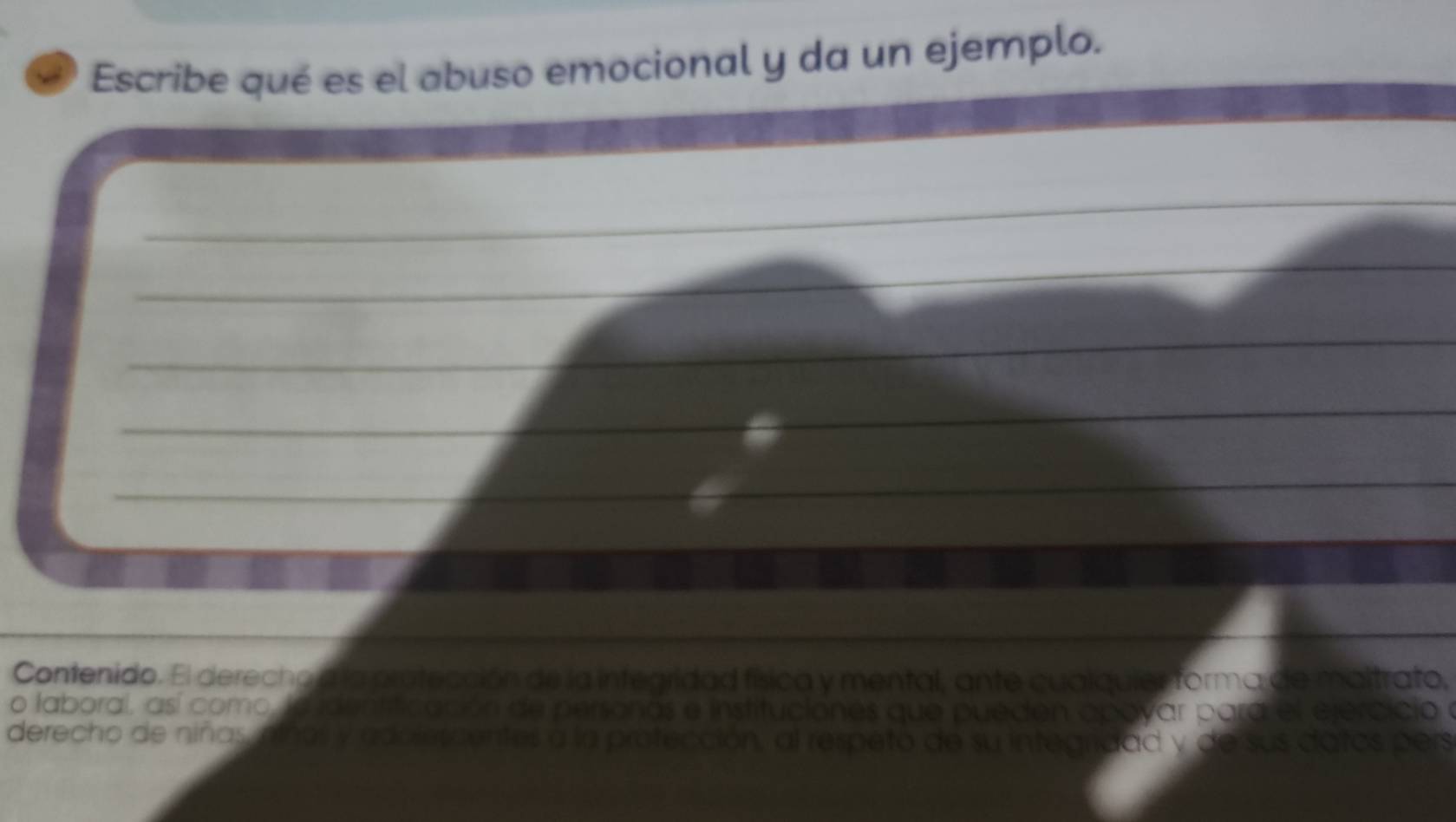 Escribe qué es el abuso emocional y da un ejemplo. 
_ 
_ 
_ 
__ 
_ 
_ 
_ 
_ 
_ 
_ 
Contenido. El derecho a la pratección de la integridad física y mental, ante cualquier forma de maitrato, 
o laboral, así como, la identificación de personas e instituciones que pueden apovar para el ejercicio y 
derecho de niñas, niñas y adolercentes a la protección, al respeto de su integridad y de sus datos pers