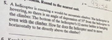 x=. Round to the nearest unit. 
5. A helicopter is rescuing a would-be mountain clmber.The hatlicopter in 35° from the htlionpned t 
hovering, so there is an angle of depression of 
the climber. The bottom of the helicopter's 12-meter ladder is hanging 
_ 
even with the climber. How far does the helicopter need to mowe 
horizontally to be directly above the climber?