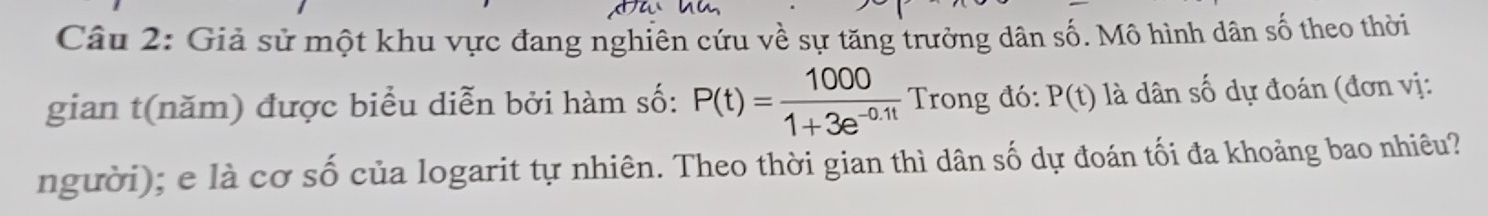 Giả sử một khu vực đang nghiên cứu về sự tăng trưởng dân số. Mô hình dân số theo thời 
gian t(năm) được biểu diễn bởi hàm số: P(t)= 1000/1+3e^(-0.1t)  Trong đó: P(t) là dân số dự đoán (đơn vị: 
người); e là cơ số của logarit tự nhiên. Theo thời gian thì dân số dự đoán tối đa khoảng bao nhiêu?