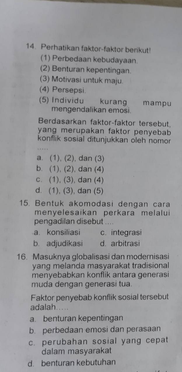 Perhatikan faktor-faktor berikut!
(1) Perbedaan kebudayaan.
(2) Benturan kepentingan.
(3) Motivasi untuk maju.
(4) Persepsi.
(5) Individu kurang mampu
mengendalikan emosi.
Berdasarkan faktor-faktor tersebut,
yang merupakan faktor penyebab 
konflik sosial ditunjukkan oleh nomor
a. (1), (2), dan (3)
b. (1), (2), dan (4)
c. (1), (3), dan (4)
d. (1), (3), dan (5)
15. Bentuk akomodasi dengan cara
menyelesaikan perkara melalui
pengadilan disebut ....
a. konsiliasi c. integrasi
b. adjudikasi d. arbitrasi
16. Masuknya globalisasi dan modernisasi
yang melanda masyarakat tradisional
menyebabkan konflik antara generasi
muda dengan generasi tua.
Faktor penyebab konflik sosial tersebut
adalah.....
a. benturan kepentingan
b. perbedaan emosi dan perasaan
c. perubahan sosial yang cepat
dalam masyarakat
d. benturan kebutuhan