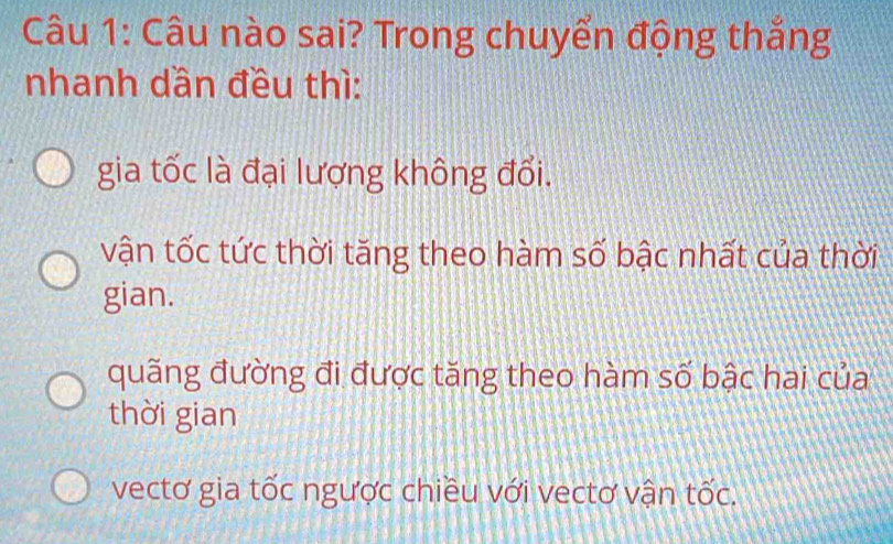 Câu nào sai? Trong chuyển động thắng
nhanh dần đều thì:
gia tốc là đại lượng không đổi.
vận tốc tức thời tăng theo hàm số bậc nhất của thời
gian.
quãng đường đi được tăng theo hàm số bậc hai của
thời gian
vectơ gia tốc ngược chiều với vectơ vận tốc.