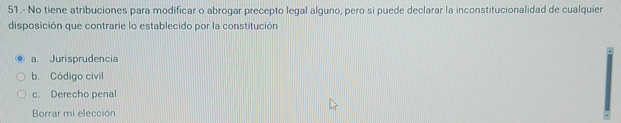 51.- No tiene atribuciones para modificar o abrogar precepto legal alguno, pero si puede declarar la inconstitucionalidad de cualquier
disposición que contrarie lo establecido por la constitución
a. Jurisprudencia
b. Código civil
c. Derecho penal
Borrar mi elección