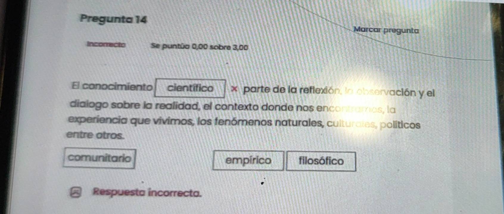 Pregunta 14 Marcar pregunta
Incorrecto Se puntúa 0,00 sobre 3,00
El conocimiento científico x parte de la reflexión, la observación y el
dialogo sobre la realidad, el contexto donde nos encontramos, la
experiencia que vivimos, los fenómenos naturales, culturates, políticos
entre otros.
comunitario filosófico
empírico
Respuesta incorrecta.