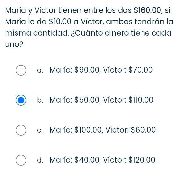 María y Víctor tienen entre los dos $160.00, si
María le da $10.00 a Víctor, ambos tendrán la
misma cantidad. ¿Cuánto dinero tiene cada
uno?
a. María: $90.00, Víctor: $70.00
b. María: $50.00, Víctor: $110.00
c. María: $100.00, Víctor: $60.00
d. María: $40.00, Víctor: $120.00