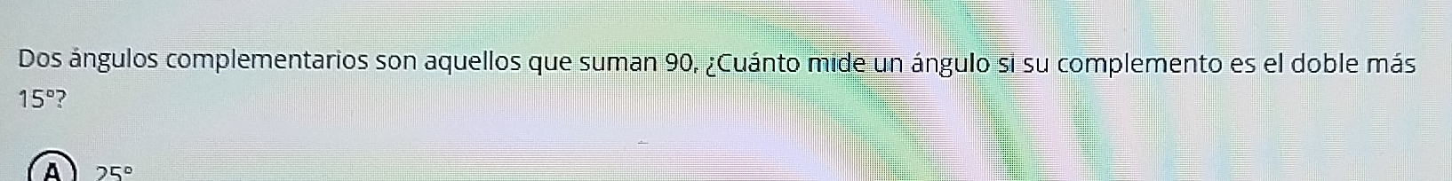 Dos ángulos complementarios son aquellos que suman 90, ¿Cuánto mide un ángulo si su complemento es el doble más
15° ?
A 25°