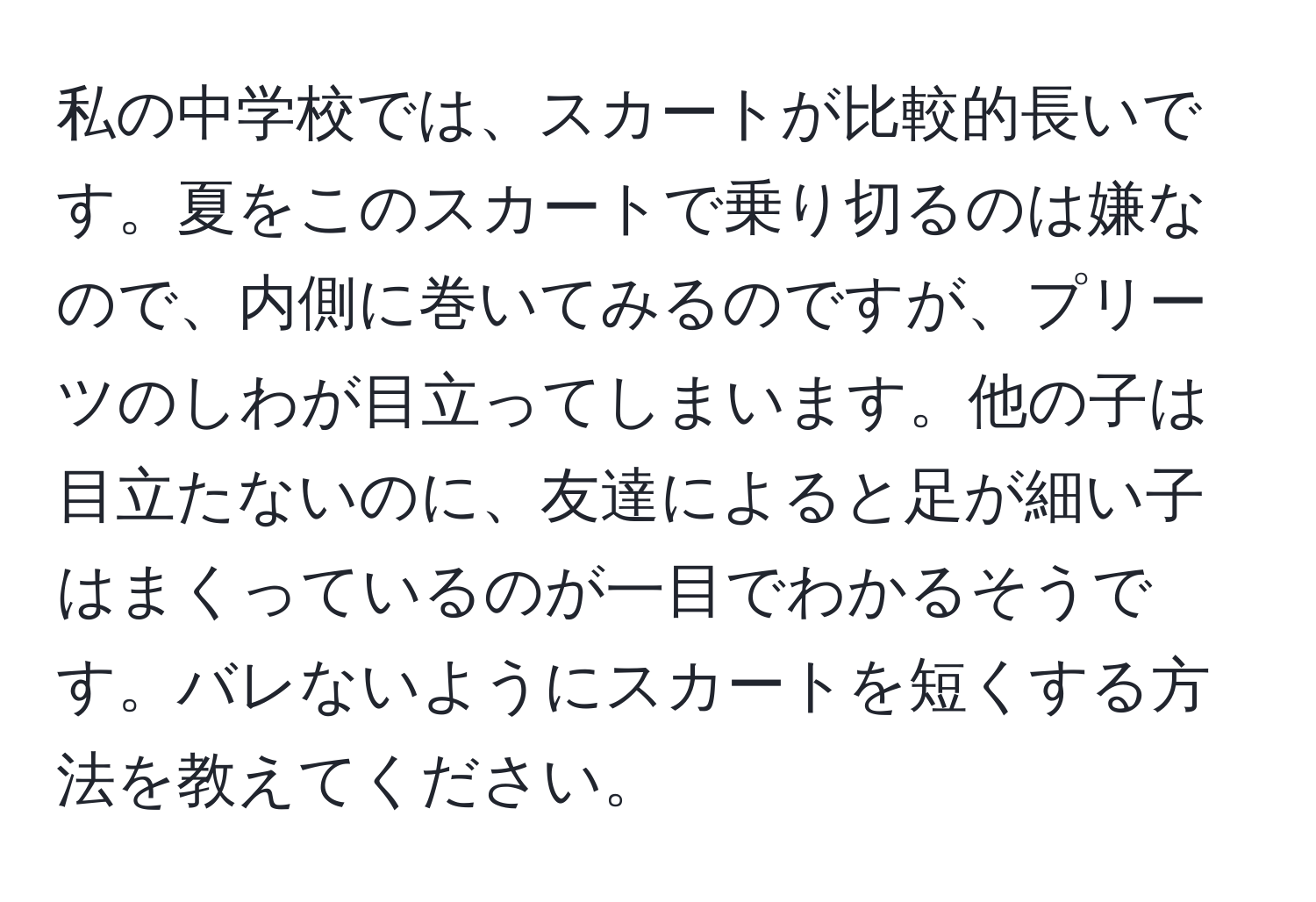 私の中学校では、スカートが比較的長いです。夏をこのスカートで乗り切るのは嫌なので、内側に巻いてみるのですが、プリーツのしわが目立ってしまいます。他の子は目立たないのに、友達によると足が細い子はまくっているのが一目でわかるそうです。バレないようにスカートを短くする方法を教えてください。