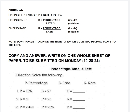 FORMULA: 
FINDING PERCENTAGE P= BASE X RATE %
FINDING BASE: B= PERCENTAGE (inside) 
RATE % (outside) 
FINDING RATE: R= PERCENTAGE (inside) 
BASE (outside) 
NOTE: DON'T FORGET TO DIVIDE THE RATE TO 100. OR MOVE TWO DECIMAL PLACE TO 
THE LEFT. 
COPY AND ANSWER. WRITE ON ONE WHOLE SHEET OF 
PAPER. TO BE SUBMITTED ON MONDAY (10-28-24) 
Percentage, Base, & Rate 
Direction: Solve the following.
P - Percentage B- Base R- Rate 
1. R=18% B=27 P= _ 
2. B=50 P=25 R= _ 
3. P=2,450 R=20% B= _