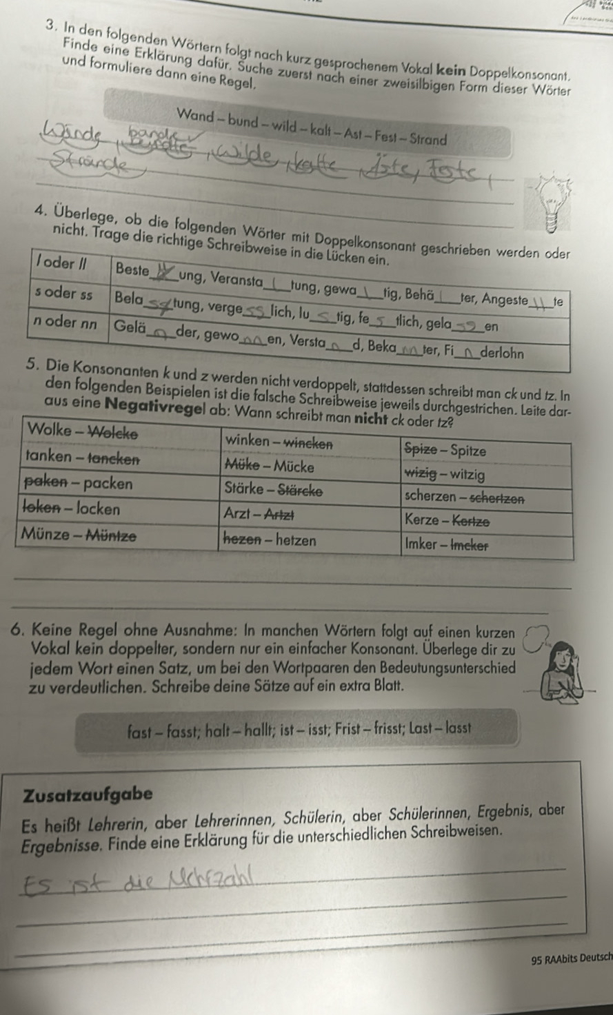 In den folgenden Wörtern folgt nach kurz gesprochenem Vokal kein Doppelkonsonant. 
Finde eine Erklärung dafür. Suche zuerst nach einer zweisilbigen Form dieser Wörter 
und formuliere dann eine Regel. 
_ 
Wand - bund - wild - kalt - Ast - Fest - Strand 
_ 
_ 
4. Überlege, ob die folgenden Wörter mit Doppelko 
nicht. Trage die richtige 
en nicht verdoppelt, stattdessen schreibt man ck und tz. In 
den folgenden Beispielen ist die falsche Schreibweise jeweils durchgestrichen. Leite dar- 
aus eine Negativregel ab: Wan 
_ 
6. Keine Regel ohne Ausnahme: In manchen Wörtern folgt auf einen kurzen 
Vokal kein doppelter, sondern nur ein einfacher Konsonant. Überlege dir zu 
jedem Wort einen Satz, um bei den Wortpaaren den Bedeutungsunterschied 
zu verdeutlichen. Schreibe deine Sätze auf ein extra Blatt. 
fast - fasst; halt - hallt; ist - isst; Frist - frisst; Last - lasst 
Zusatzaufgabe 
Es heißt Lehrerin, aber Lehrerinnen, Schülerin, aber Schülerinnen, Ergebnis, aber 
Ergebnisse. Finde eine Erklärung für die unterschiedlichen Schreibweisen. 
_ 
_ 
_
95 RAAbits Deutsch