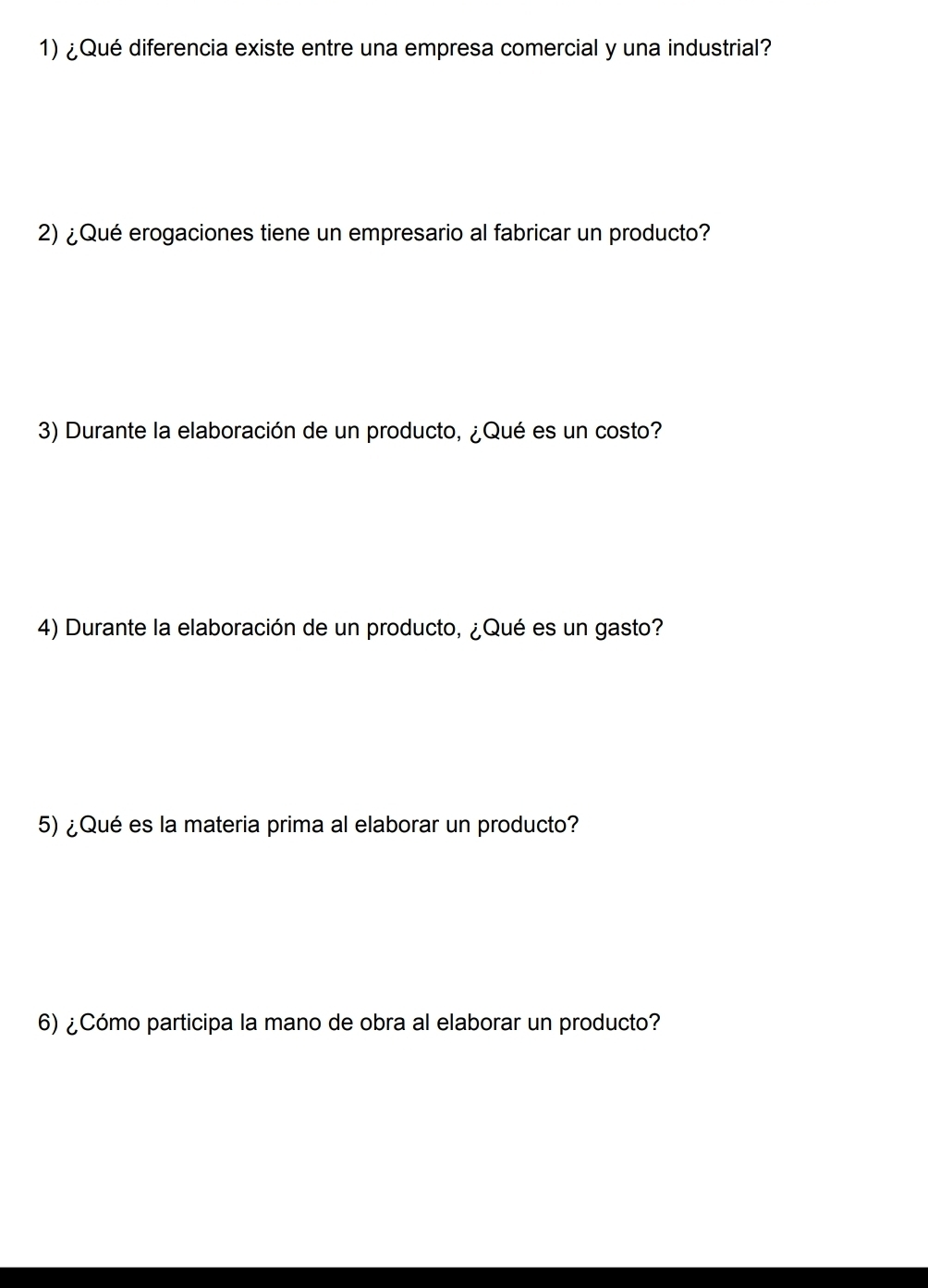 ¿Qué diferencia existe entre una empresa comercial y una industrial? 
2) ¿ Qué erogaciones tiene un empresario al fabricar un producto? 
3) Durante la elaboración de un producto, ¿Qué es un costo? 
4) Durante la elaboración de un producto, ¿Qué es un gasto? 
5) ¿Qué es la materia prima al elaborar un producto? 
6) ¿Cómo participa la mano de obra al elaborar un producto?