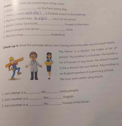 Write the correct form of the verbs. 
Check- 
2. He (w. 
_on the farm every day. 
2. Timmy (watch) _a football match in the evening. 
3. My best friend (help) _me a lot at school. 
4. Marie's father (not build)_ 
houses in the town. 
5. Soccer players (not grow) _food. 
6. She (not play)_ 
basketball. 
Check-up 4. Read the passage about Jon's family and write one word in each blank. 
My father is a doctor. He helps a lot of 
people. My brother is a builder. He builds a 
lot of houses in my town. He doesn't want 
to be a doctor like our father. My mother is 
an English teacher in a primary school. 
We love each other very much. 
1. Jon's father is a _He _many people. 
2. Jon's mother is a_ She_ English. 
3. Jon's brother is a _He_ houses in his town.