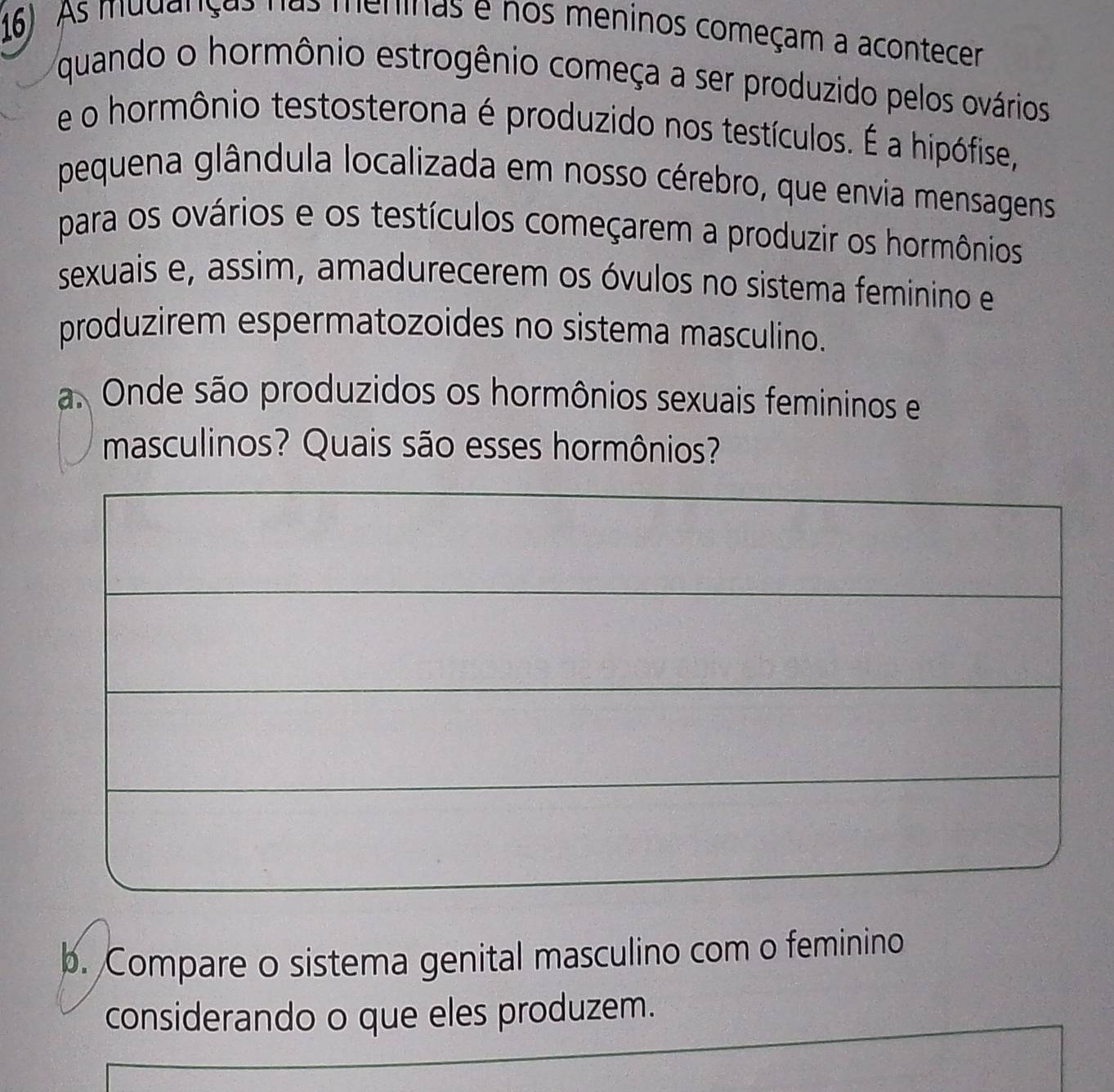 16). As mudanças nas meninas e nos meninos começam a acontecer 
quando o hormônio estrogênio começa a ser produzido pelos ovários 
e o hormônio testosterona é produzido nos testículos. É a hipófise, 
pequena glândula localizada em nosso cérebro, que envia mensagens 
para os ovários e os testículos começarem a produzir os hormônios 
sexuais e, assim, amadurecerem os óvulos no sistema feminino e 
produzirem espermatozoides no sistema masculino. 
a. Onde são produzidos os hormônios sexuais femininos e 
masculinos? Quais são esses hormônios? 
b. Compare o sistema genital masculino com o feminino 
considerando o que eles produzem.