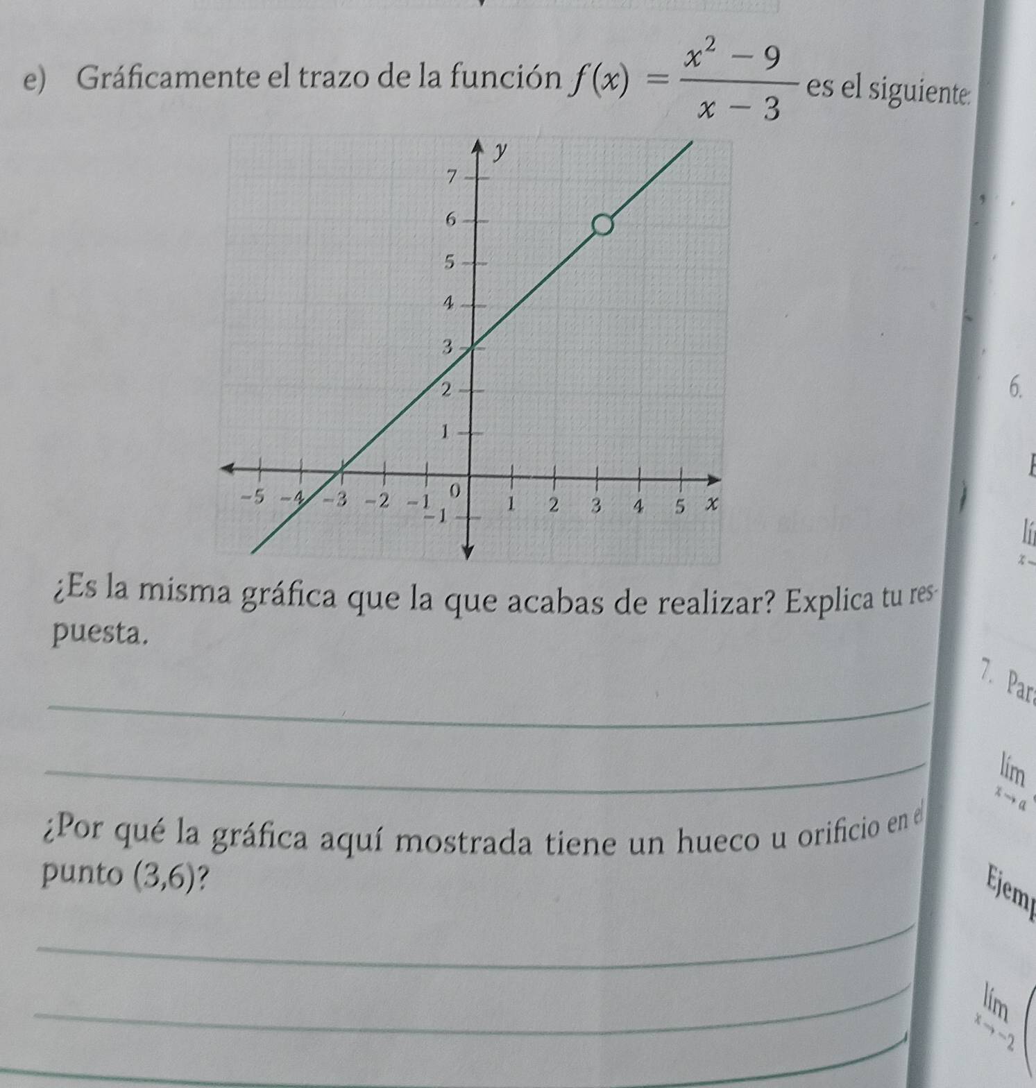 Gráficamente el trazo de la función f(x)= (x^2-9)/x-3  es el siguiente: 
6. 

¿Es la misma gráfica que la que acabas de realizar? Explica tu res 
puesta. 
_ 
7. Par 
_
limlimits _xto a
¿Por qué la gráfica aquí mostrada tiene un hueco u orificio en el 
punto (3,6)
_ 
Ejem 
_ 
L 
_
limlimits _xto 2 x/2 