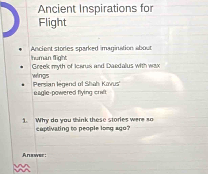 Ancient Inspirations for
Flight
Ancient stories sparked imagination about
human flight
Greek myth of Icarus and Daedalus with wax
wings
Persian legend of Shah Kavus'
eagle-powered flying craft
1. Why do you think these stories were so
captivating to people long ago?
Answer: