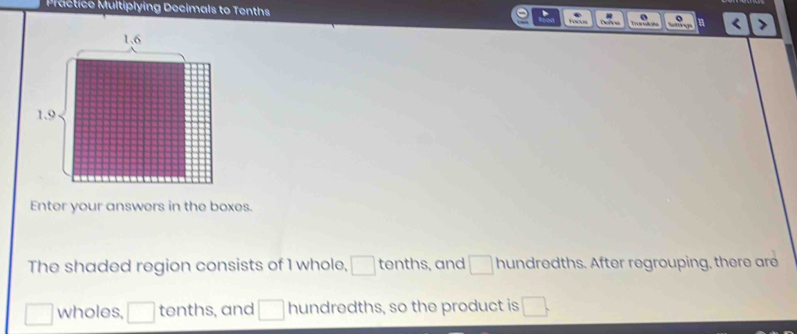 Pctice Multiplying Decimals to Tenths 
Enter your answers in the boxes. 
The shaded region consists of 1 whole, □ tenths, and □ hundredths. After regrouping, there are
□ wholes, □ tenths, and □ hundredths, so the product is □.