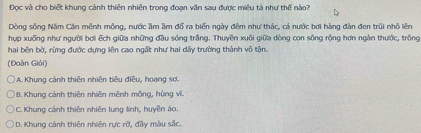 Đọc và cho biết khung cảnh thiên nhiên trong đoạn văn sau được miêu tả như thế nào?
Dòng sông Năm Căn mênh mông, nước ầm ầm đổ ra biển ngày đêm như thác, cá nước bơi hàng đàn đen trũi nhô lên
hụp xuống như người bơi ếch giữa những đầu sóng trắng. Thuyền xuôi giữa dòng con sông rộng hơn ngàn thước, trông
hai bên bờ, rừng đước dựng lên cao ngất như hai dãy trường thành vô tận.
(Đoàn Giỏi)
A. Khung cảnh thiên nhiên tiêu điều, hoang sơ.
B. Khung cảnh thiên nhiên mênh mông, hùng vĩ.
C. Khung cảnh thiên nhiên lung linh, huyền ảo.
D. Khung cảnh thiên nhiên rực rỡ, đầy màu sắc.