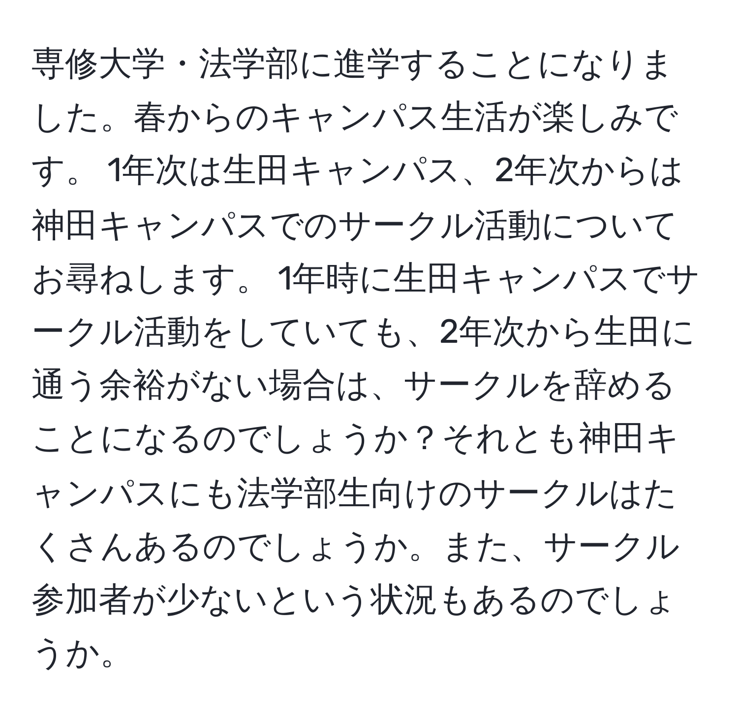 専修大学・法学部に進学することになりました。春からのキャンパス生活が楽しみです。 1年次は生田キャンパス、2年次からは神田キャンパスでのサークル活動についてお尋ねします。 1年時に生田キャンパスでサークル活動をしていても、2年次から生田に通う余裕がない場合は、サークルを辞めることになるのでしょうか？それとも神田キャンパスにも法学部生向けのサークルはたくさんあるのでしょうか。また、サークル参加者が少ないという状況もあるのでしょうか。