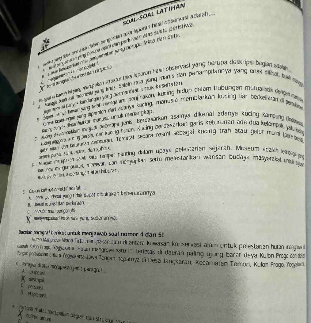 SOAL-SOAL LATΙHAN
Berikut yang tidak termasuk dalam pengertian teks laporan hasil observasi adalah
nasil pengamatan yang berupa opini dan perkiraan atas suatu peristiwa
tulisan berdasarkan hasil pengamatan yang berupa fakta dan data
C. menggunakan kälimät objektif.
berisí paragraf deskripsi dan eksposisi
2. Paragraf di bawah ini yang merupakan struktur teks laporan hasil observasi yang berupa deskripsi bagian adalah 
A. Manggis buah asli Indonesia yang khas. Selain rasa yang manis dan penampilannya yang enak dilihat, huah may
juga memiliki banyak kandungan yang bermanfaat untuk kesehatan 
s. Seperti halnya hewan yang telah mengalami penjinakan, kucing hidup dalam hubungan mutualistik dengan mar  
Karena keuntungan yang diperoleh dari adanya kucing, manusia membiarkan kucing liar berkeliaran di perukima
Kucing banyak dimanfaatkan manusia untuk menangkap.
c. Kucing dikelompokkan menjadi beberapa jenis, Berdasarkan asalnya dikenal adanya kucing kampung (Indorna)
kucing anggora, kucing persia, dan kucing hutan. Kucing berdasarkan garis keturunan ada dua kelompok, yaitu kurng
galur murni dan keturunan campuran. Tercatat secara resmi sebagai kucing trah atau galur murni (pure bred
seperti persia, slam, manx, dan sphinx.
D. Museum merupakan salah satu tempat penting dalam upaya pelestarian sejarah. Museum adalah lembag jrg
berfungsi mengumpulkan, merawat, dan menyajikan serta melestarikan warisan budaya masyarakat untuk tuan
studi, penelitian, kesenangan atau hiburan.
3 Ciri-ciri kalimat objektif adalah....
A. berisi pendapat yang tidak dapat dibuktikan kebenarannya.
B. berisi asumsi dan perkiraan.
C. bersifat mempengaruhi.
P menyampaikan informasi yang sebenarnya.
Bacalah paragraf berikut untuk menjawab soal nomor 4 dan 5!
Hutan Mangrove Wana Tirta merupakan satu di antara kawasan konservasi alam untuk pelestarian hutan mangroved
daerah Kulon Progo, Yogyakarta. Hutan mangrove satu in terletak di daerah paling ujung barat daya Kulon Progo dan deka
dengan perbatasan antara Yogyakarta Jawa Tengah, tepatnya di Desa Jangkaran, Kecamatan Temon, Kulon Progo, Yogyakarz
4.  Paragraf di atas merupakan jenis paragraf....
A eksposist
deskripsi
C persuasi.
D. eksplanasi.
5. Paragraf di atas merupakan bagian dári struktur teks In
definisi umum
R