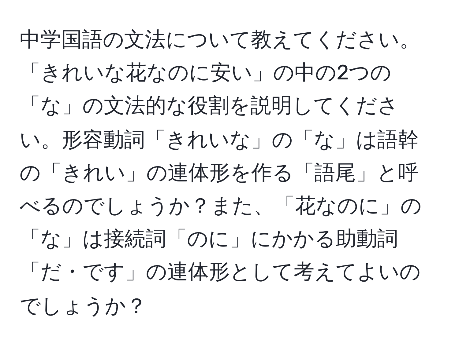 中学国語の文法について教えてください。「きれいな花なのに安い」の中の2つの「な」の文法的な役割を説明してください。形容動詞「きれいな」の「な」は語幹の「きれい」の連体形を作る「語尾」と呼べるのでしょうか？また、「花なのに」の「な」は接続詞「のに」にかかる助動詞「だ・です」の連体形として考えてよいのでしょうか？