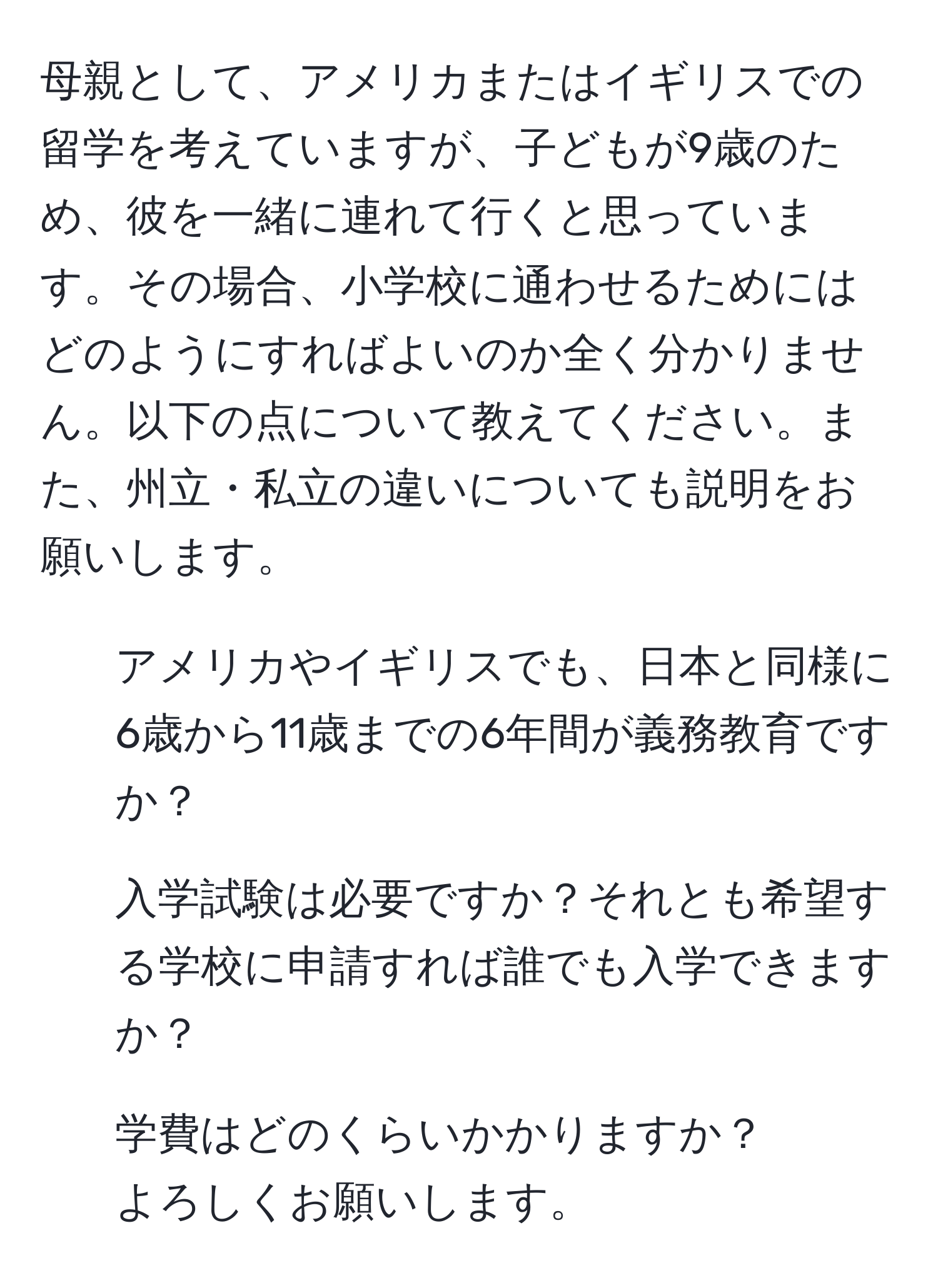 母親として、アメリカまたはイギリスでの留学を考えていますが、子どもが9歳のため、彼を一緒に連れて行くと思っています。その場合、小学校に通わせるためにはどのようにすればよいのか全く分かりません。以下の点について教えてください。また、州立・私立の違いについても説明をお願いします。  
1. アメリカやイギリスでも、日本と同様に6歳から11歳までの6年間が義務教育ですか？  
2. 入学試験は必要ですか？それとも希望する学校に申請すれば誰でも入学できますか？  
3. 学費はどのくらいかかりますか？  
よろしくお願いします。