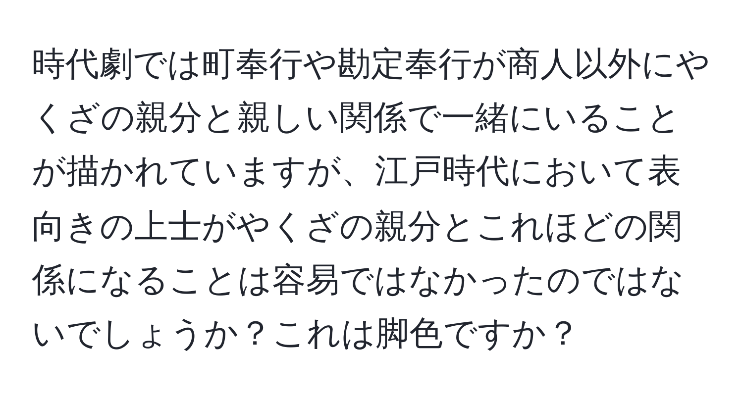 時代劇では町奉行や勘定奉行が商人以外にやくざの親分と親しい関係で一緒にいることが描かれていますが、江戸時代において表向きの上士がやくざの親分とこれほどの関係になることは容易ではなかったのではないでしょうか？これは脚色ですか？