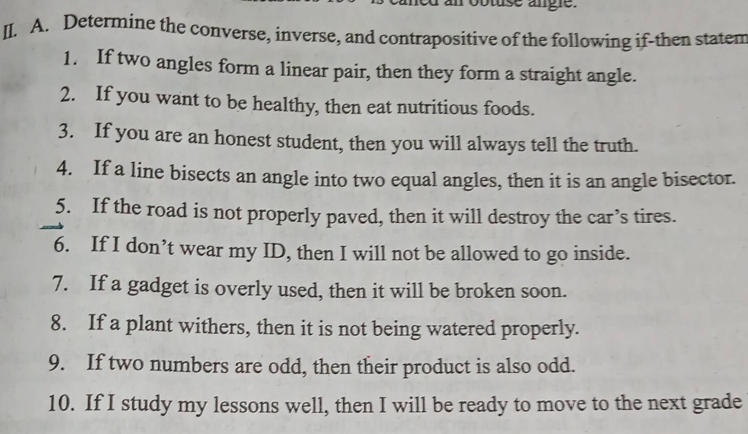 robtuse angle. 
II. A. Determine the converse, inverse, and contrapositive of the following if-then statem 
1. If two angles form a linear pair, then they form a straight angle. 
2. If you want to be healthy, then eat nutritious foods. 
3. If you are an honest student, then you will always tell the truth. 
4. If a line bisects an angle into two equal angles, then it is an angle bisector. 
5. If the road is not properly paved, then it will destroy the car’s tires. 
6. If I don’t wear my ID, then I will not be allowed to go inside. 
7. If a gadget is overly used, then it will be broken soon. 
8. If a plant withers, then it is not being watered properly. 
9. If two numbers are odd, then their product is also odd. 
10. If I study my lessons well, then I will be ready to move to the next grade