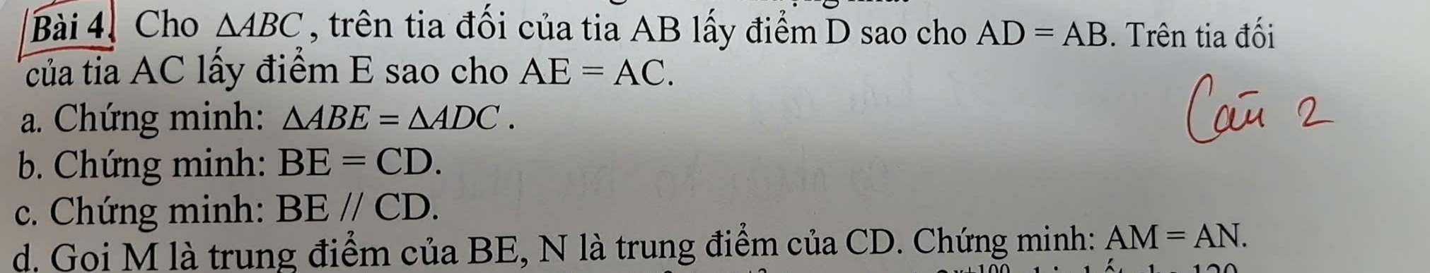 Cho △ ABC , trên tia đối của tia AB lấy điểm D sao cho AD=AB. Trên tia đối 
của tia AC lấy điểm E sao cho AE=AC. 
a. Chứng minh: △ ABE=△ ADC. 
b. Chứng minh: BE=CD. 
c. Chứng minh: BE//CD. 
d. Goi M là trung điểm của BE, N là trung điểm của CD. Chứng minh: AM=AN.