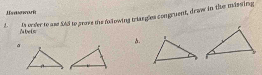 Homework 
L In order to use SAS to prove the following triangles congruent, draw in the missing 
labels: 
b. 
a