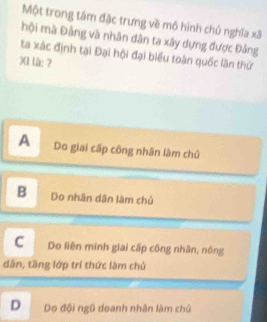 Một trong tám đặc trưng về mô hình chú nghĩa xã
hội mà Đảng và nhân dân ta xây dựng được Đảng
ta xác định tại Đại hội đại biểu toàn quốc lần thứ
XI là: ?
A Do giai cấp công nhân làm chủ
B Do nhân dân làm chủ
C Do liên minh giai cấp công nhân, nông
dân, tầng lớp trí thức làm chủ
D Do đội ngũ doanh nhân làm chủ