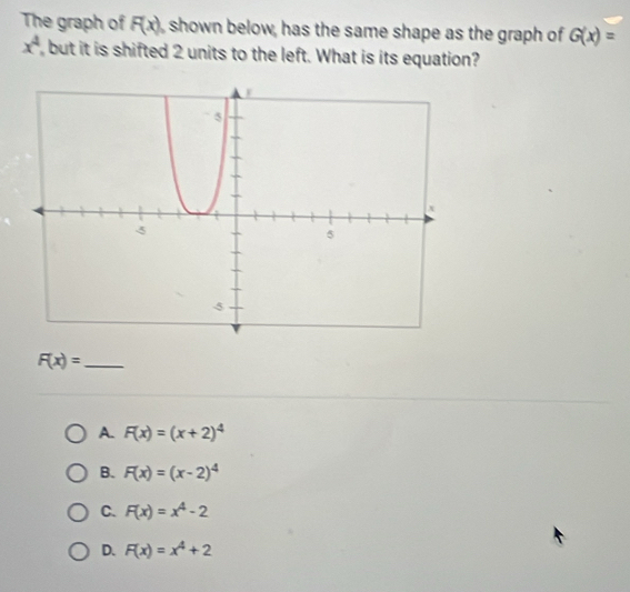 The graph of F(x) , shown below, has the same shape as the graph of G(x)=
x^4 , but it is shifted 2 units to the left. What is its equation?
_ F(x)=
A. F(x)=(x+2)^4
B. F(x)=(x-2)^4
C. F(x)=x^4-2
D. F(x)=x^4+2