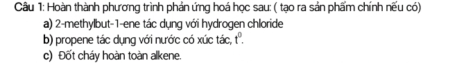 Hoàn thành phương trình phản ứng hoá học sau: ( tạo ra sản phẩm chính nếu có) 
a) 2-methylbut -1 -ene tác dụng với hydrogen chloride 
b) propene tác dụng với nước có xúc tác, t^0. 
c) Đốt cháy hoàn toàn alkene.